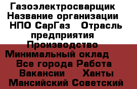 Газоэлектросварщик › Название организации ­ НПО СарГаз › Отрасль предприятия ­ Производство › Минимальный оклад ­ 1 - Все города Работа » Вакансии   . Ханты-Мансийский,Советский г.